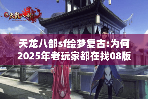 天龙八部sf绘梦复古:为何2025年老玩家都在找08版经典设定?