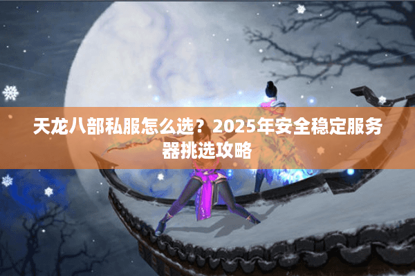 天龙八部私服怎么选？2025年安全稳定服务器挑选攻略