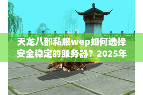 天龙八部私服wep如何选择安全稳定的服务器？2025年避坑指南