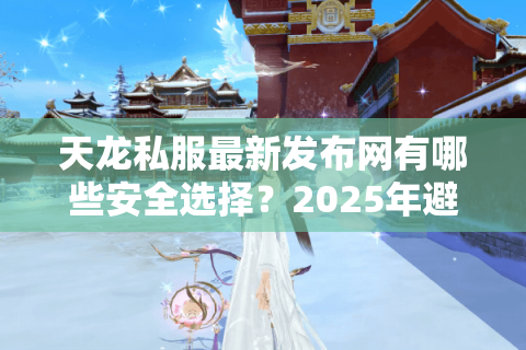 天龙私服最新发布网有哪些安全选择？2025年避坑指南揭秘