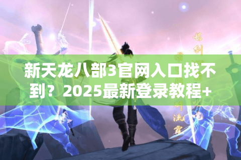 新天龙八部3官网入口找不到？2025最新登录教程+福利领取攻略