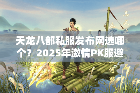 天龙八部私服发布网选哪个？2025年激情PK服避坑三法则