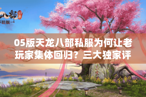 05版天龙八部私服为何让老玩家集体回归？三大独家评测指标教你避坑