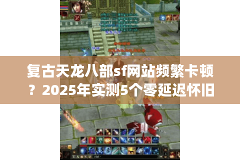 复古天龙八部sf网站频繁卡顿？2025年实测5个零延迟怀旧服登录方案