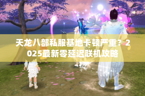 天龙八部私服基地卡顿严重？2025最新零延迟联机攻略
