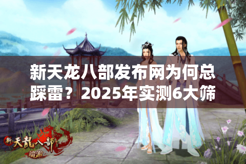 新天龙八部发布网为何总踩雷？2025年实测6大筛选法帮你避坑