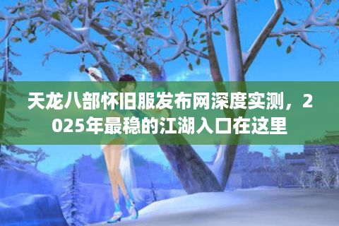 天龙八部怀旧服发布网深度实测，2025年最稳的江湖入口在这里