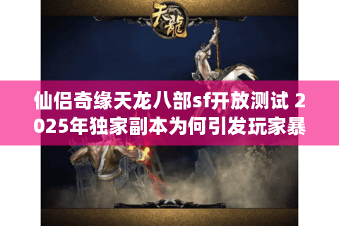 仙侣奇缘天龙八部sf开放测试 2025年独家副本为何引发玩家暴增？