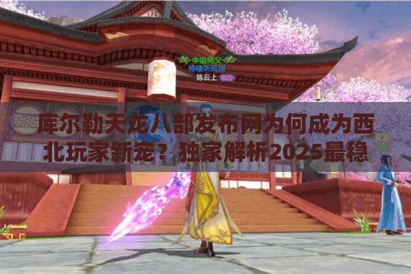 库尔勒天龙八部发布网为何成为西北玩家新宠？独家解析2025最稳登录器