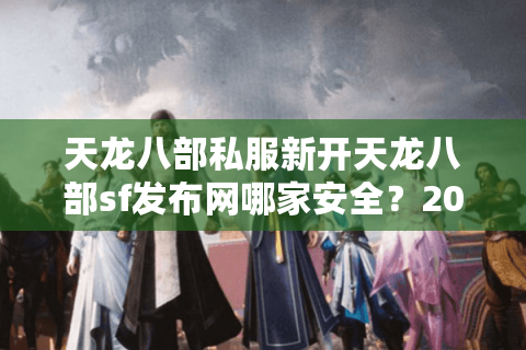 天龙八部私服新开天龙八部sf发布网哪家安全？2025年避坑必读手册