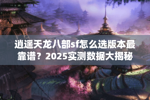 逍遥天龙八部sf怎么选版本最靠谱？2025实测数据大揭秘