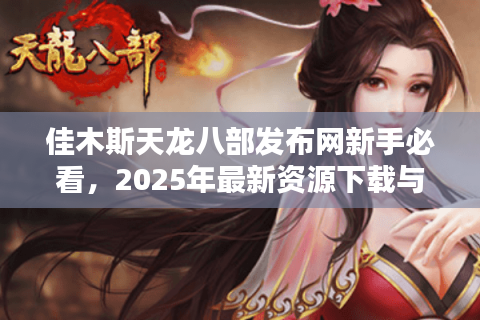 佳木斯天龙八部发布网新手必看，2025年最新资源下载与独家攻略指南