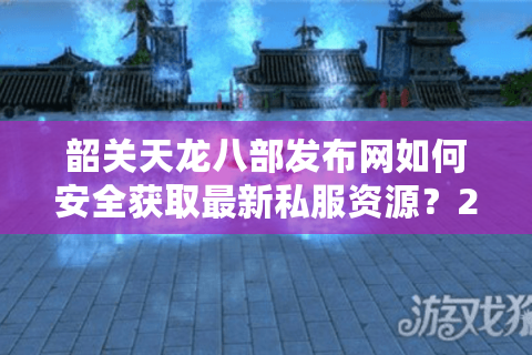 韶关天龙八部发布网如何安全获取最新私服资源？2025年玩家避坑指南