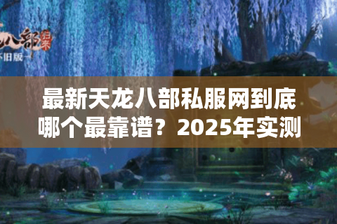 最新天龙八部私服网到底哪个最靠谱？2025年实测推荐