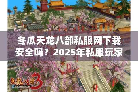 冬瓜天龙八部私服网下载安全吗？2025年私服玩家必看避坑指南
