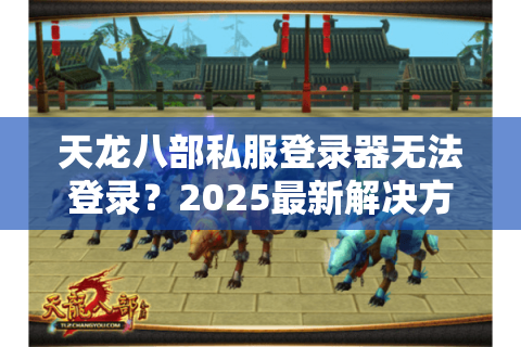 天龙八部私服登录器无法登录？2025最新解决方案实测有效