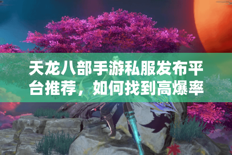 天龙八部手游私服发布平台推荐，如何找到高爆率免氪金服？