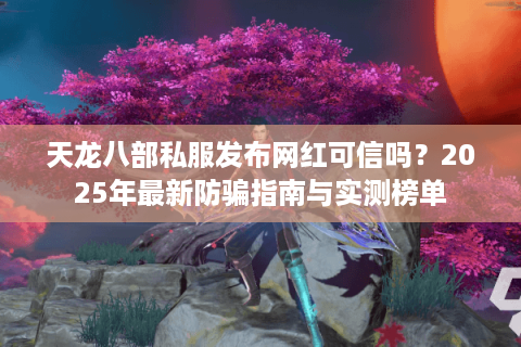 天龙八部私服发布网红可信吗？2025年最新防骗指南与实测榜单