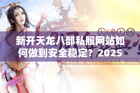 新开天龙八部私服网站如何做到安全稳定？2025年避坑指南