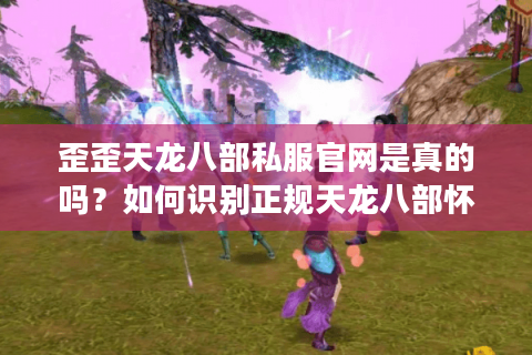 歪歪天龙八部私服官网是真的吗？如何识别正规天龙八部怀旧服下载站