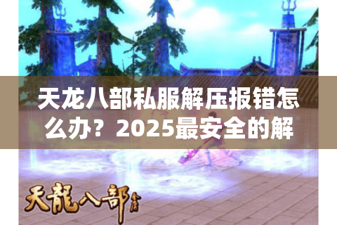 天龙八部私服解压报错怎么办？2025最安全的解包工具实测推荐