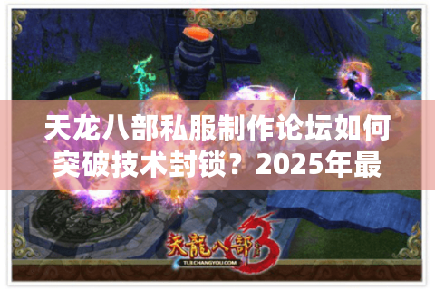 天龙八部私服制作论坛如何突破技术封锁？2025年最新实战指南