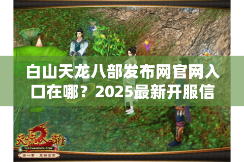 白山天龙八部发布网官网入口在哪？2025最新开服信息如何获取？