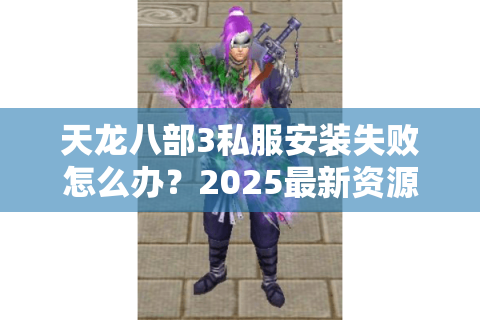 天龙八部3私服安装失败怎么办？2025最新资源下载与防封号教程