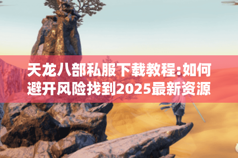 天龙八部私服下载教程:如何避开风险找到2025最新资源?